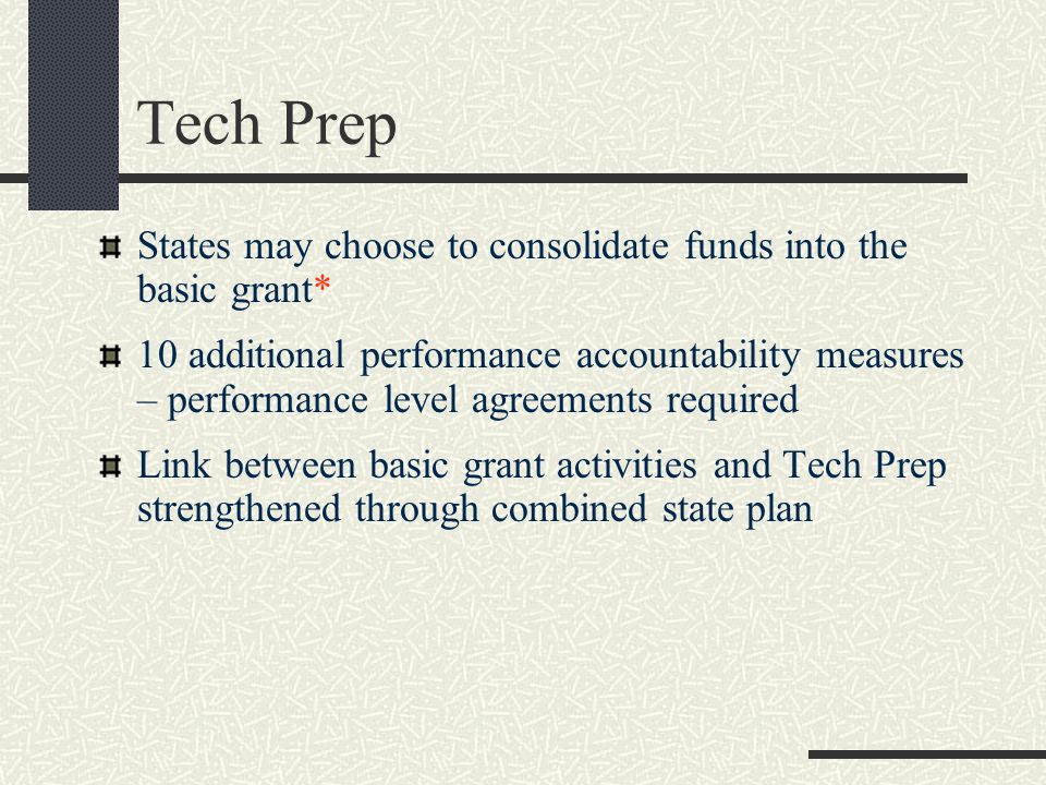 States may choose to consolidate funds into the basic grant* 10 additional performance accountability measures – performance level agreements required Link between basic grant activities and Tech Prep strengthened through combined state plan