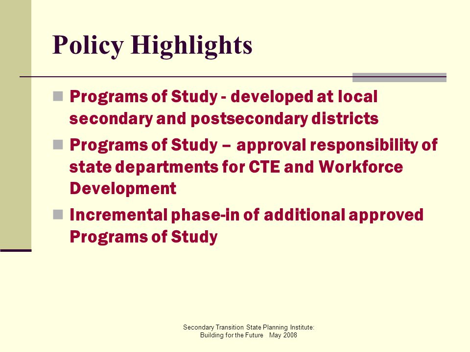 Secondary Transition State Planning Institute: Building for the Future May 2008 Policy Highlights Programs of Study - developed at local secondary and postsecondary districts Programs of Study – approval responsibility of state departments for CTE and Workforce Development Incremental phase-in of additional approved Programs of Study