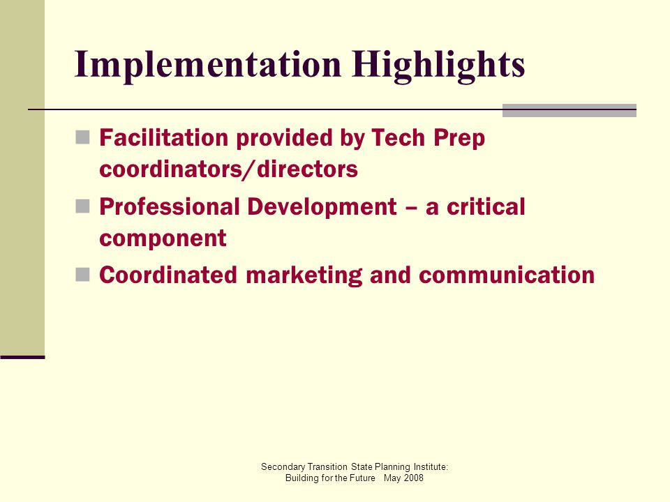Secondary Transition State Planning Institute: Building for the Future May 2008 Implementation Highlights Facilitation provided by Tech Prep coordinators/directors Professional Development – a critical component Coordinated marketing and communication