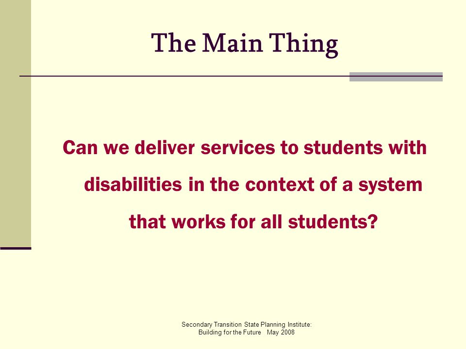Secondary Transition State Planning Institute: Building for the Future May 2008 The Main Thing Can we deliver services to students with disabilities in the context of a system that works for all students