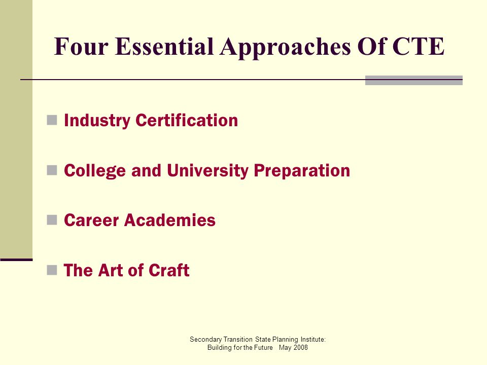Secondary Transition State Planning Institute: Building for the Future May 2008 Four Essential Approaches Of CTE Industry Certification College and University Preparation Career Academies The Art of Craft
