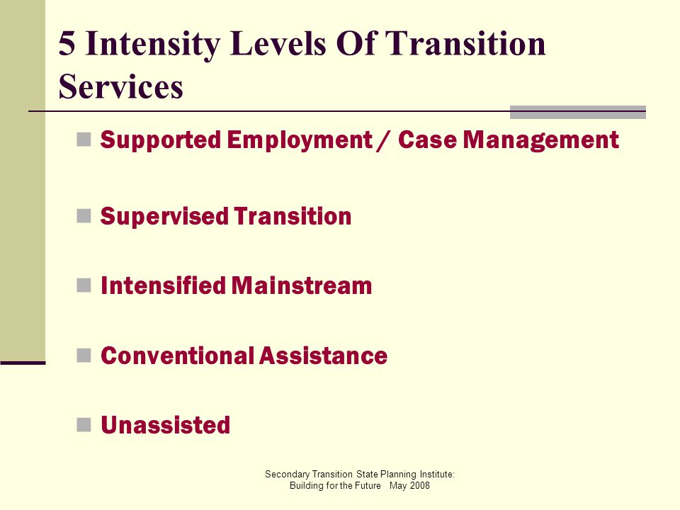 Secondary Transition State Planning Institute: Building for the Future May Intensity Levels Of Transition Services Supported Employment / Case Management Supervised Transition Intensified Mainstream Conventional Assistance Unassisted
