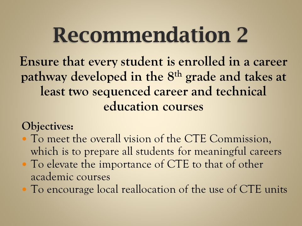 Ensure that every student is enrolled in a career pathway developed in the 8 th grade and takes at least two sequenced career and technical education courses Objectives: To meet the overall vision of the CTE Commission, which is to prepare all students for meaningful careers To elevate the importance of CTE to that of other academic courses To encourage local reallocation of the use of CTE units