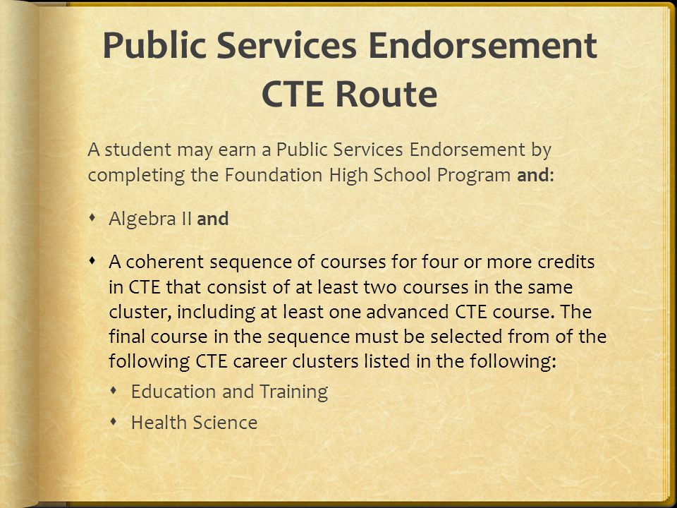 Public Services Endorsement CTE Route A student may earn a Public Services Endorsement by completing the Foundation High School Program and:  Algebra II and  A coherent sequence of courses for four or more credits in CTE that consist of at least two courses in the same cluster, including at least one advanced CTE course.