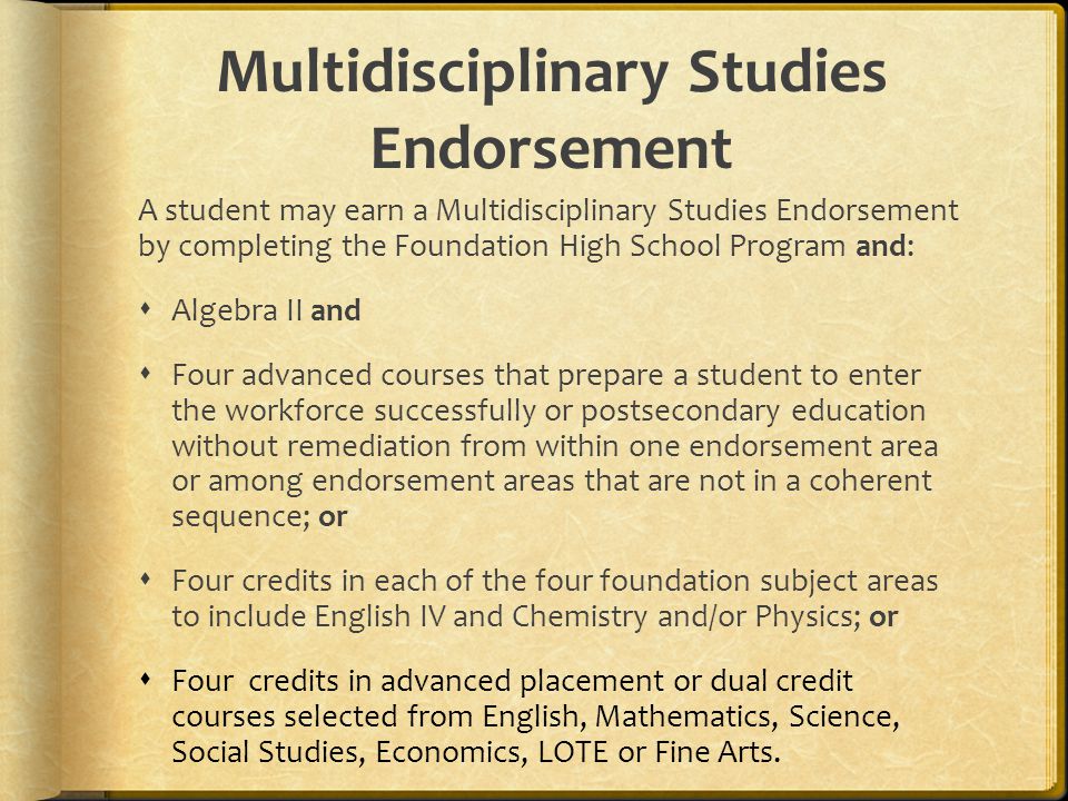Multidisciplinary Studies Endorsement A student may earn a Multidisciplinary Studies Endorsement by completing the Foundation High School Program and:  Algebra II and  Four advanced courses that prepare a student to enter the workforce successfully or postsecondary education without remediation from within one endorsement area or among endorsement areas that are not in a coherent sequence; or  Four credits in each of the four foundation subject areas to include English IV and Chemistry and/or Physics; or  Four credits in advanced placement or dual credit courses selected from English, Mathematics, Science, Social Studies, Economics, LOTE or Fine Arts.