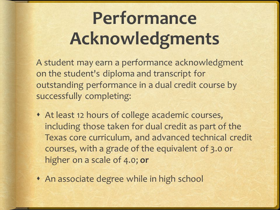 Performance Acknowledgments A student may earn a performance acknowledgment on the student s diploma and transcript for outstanding performance in a dual credit course by successfully completing:  At least 12 hours of college academic courses, including those taken for dual credit as part of the Texas core curriculum, and advanced technical credit courses, with a grade of the equivalent of 3.0 or higher on a scale of 4.0; or  An associate degree while in high school
