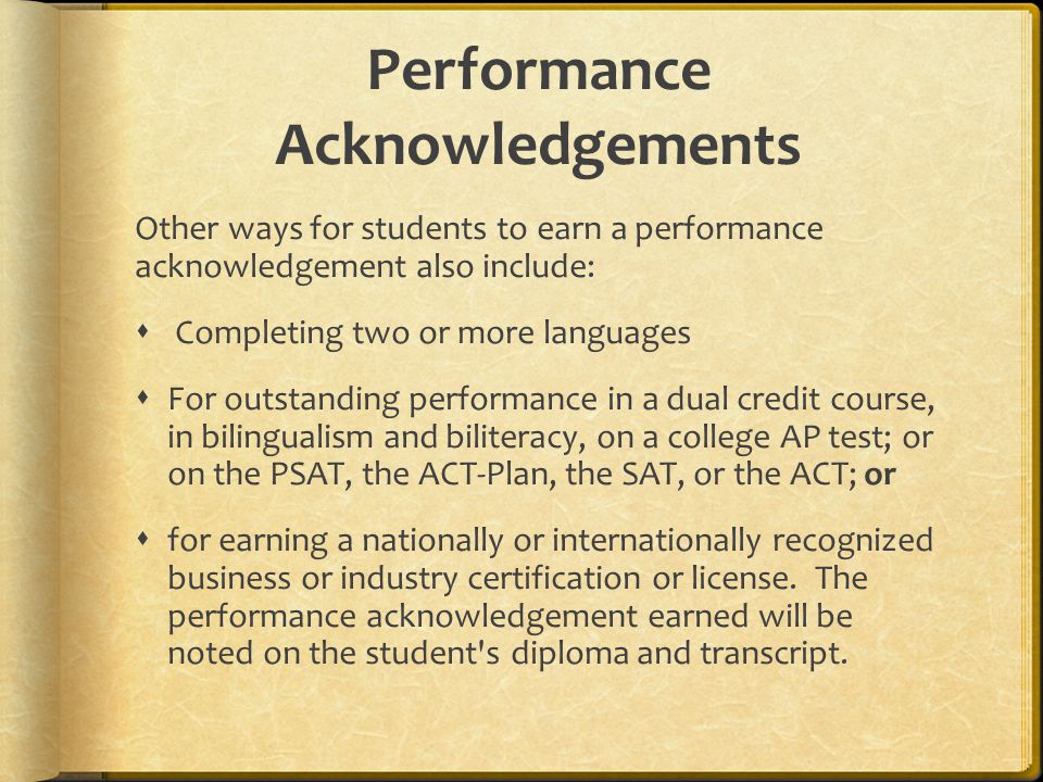 Performance Acknowledgements Other ways for students to earn a performance acknowledgement also include:  Completing two or more languages  For outstanding performance in a dual credit course, in bilingualism and biliteracy, on a college AP test; or on the PSAT, the ACT-Plan, the SAT, or the ACT; or  for earning a nationally or internationally recognized business or industry certification or license.