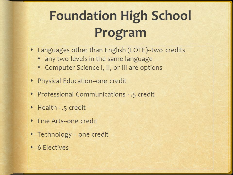 Foundation High School Program  Languages other than English (LOTE)--two credits  any two levels in the same language  Computer Science I, II, or III are options  Physical Education--one credit  Professional Communications -.5 credit  Health -.5 credit  Fine Arts--one credit  Technology – one credit  6 Electives