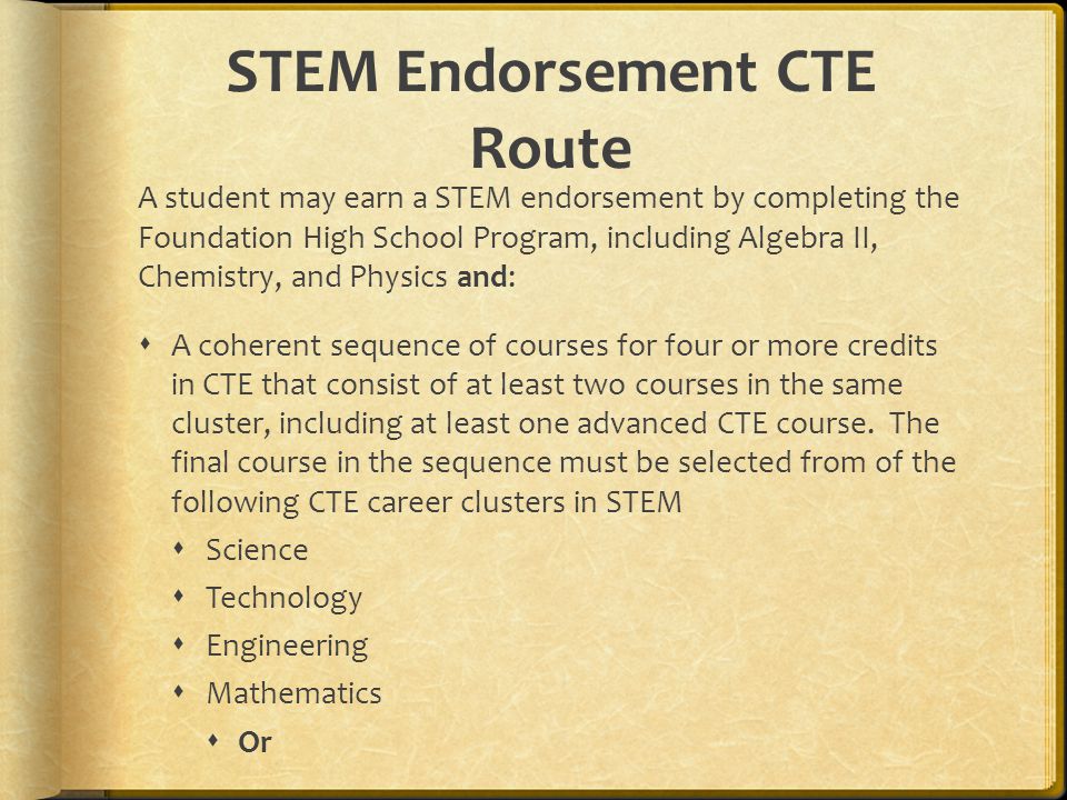 STEM Endorsement CTE Route A student may earn a STEM endorsement by completing the Foundation High School Program, including Algebra II, Chemistry, and Physics and:  A coherent sequence of courses for four or more credits in CTE that consist of at least two courses in the same cluster, including at least one advanced CTE course.