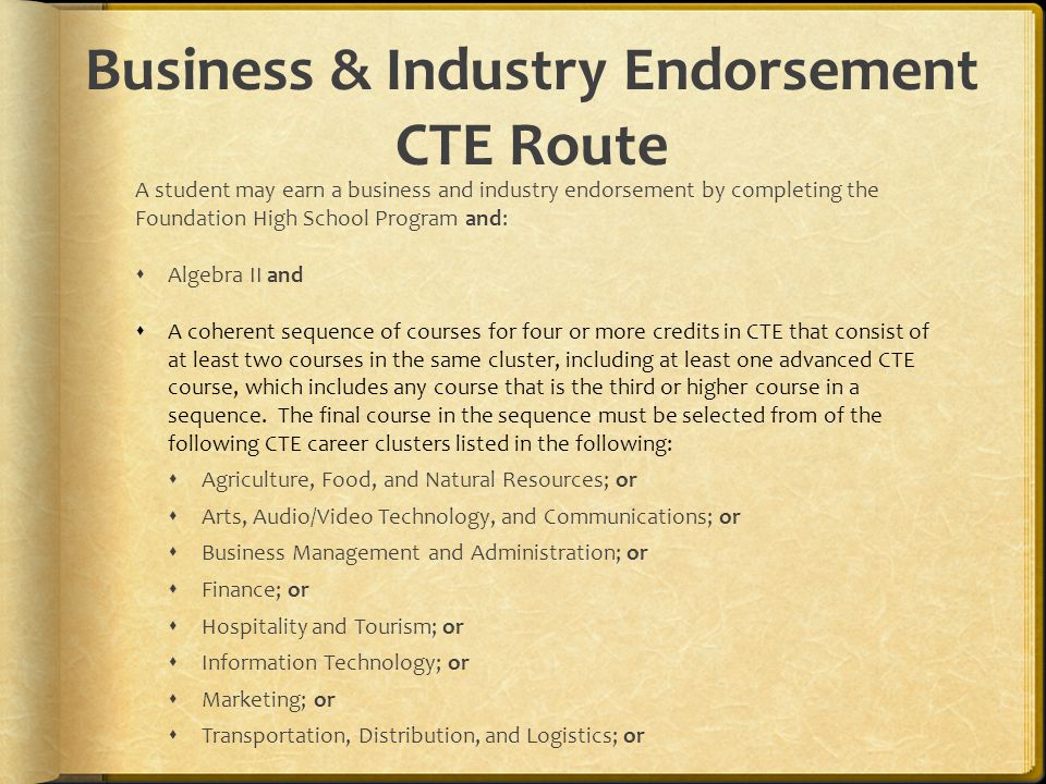Business & Industry Endorsement CTE Route A student may earn a business and industry endorsement by completing the Foundation High School Program and:  Algebra II and  A coherent sequence of courses for four or more credits in CTE that consist of at least two courses in the same cluster, including at least one advanced CTE course, which includes any course that is the third or higher course in a sequence.