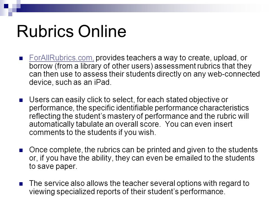 Rubrics Online ForAllRubrics.com, provides teachers a way to create, upload, or borrow (from a library of other users) assessment rubrics that they can then use to assess their students directly on any web-connected device, such as an iPad.