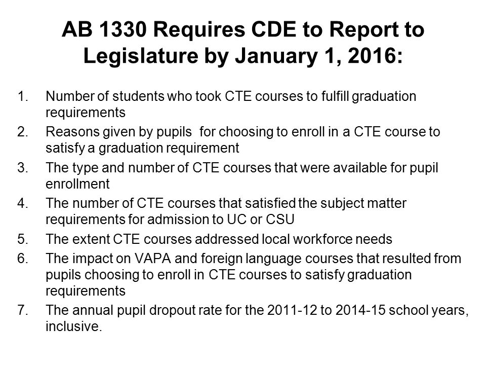 AB 1330 Requires CDE to Report to Legislature by January 1, 2016: 1.Number of students who took CTE courses to fulfill graduation requirements 2.Reasons given by pupils for choosing to enroll in a CTE course to satisfy a graduation requirement 3.The type and number of CTE courses that were available for pupil enrollment 4.The number of CTE courses that satisfied the subject matter requirements for admission to UC or CSU 5.The extent CTE courses addressed local workforce needs 6.The impact on VAPA and foreign language courses that resulted from pupils choosing to enroll in CTE courses to satisfy graduation requirements 7.The annual pupil dropout rate for the to school years, inclusive.