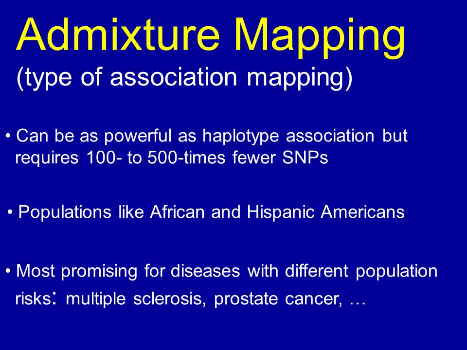 Admixture Mapping (type of association mapping) Can be as powerful as haplotype association but requires 100- to 500-times fewer SNPs Populations like African and Hispanic Americans Most promising for diseases with different population risks : multiple sclerosis, prostate cancer, …