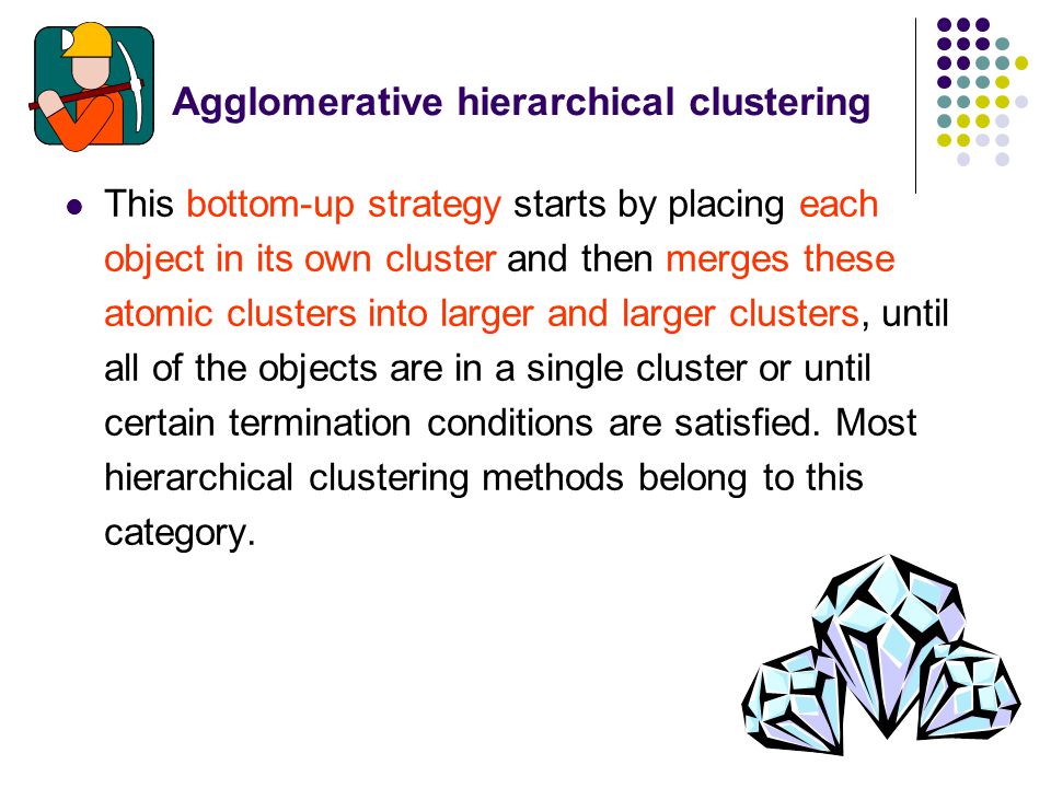 This bottom-up strategy starts by placing each object in its own cluster and then merges these atomic clusters into larger and larger clusters, until all of the objects are in a single cluster or until certain termination conditions are satisfied.