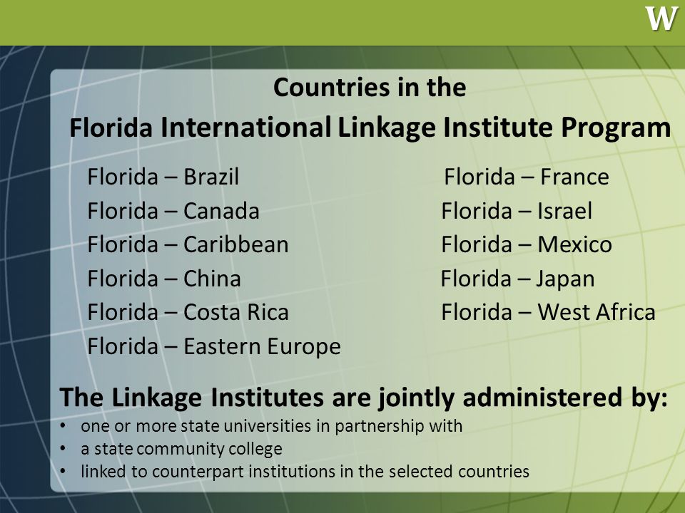 W Countries in the Florida International Linkage Institute Program Florida – Brazil Florida – France Florida – Canada Florida – Israel Florida – Caribbean Florida – Mexico Florida – China Florida – Japan Florida – Costa Rica Florida – West Africa Florida – Eastern Europe The Linkage Institutes are jointly administered by: one or more state universities in partnership with a state community college linked to counterpart institutions in the selected countries