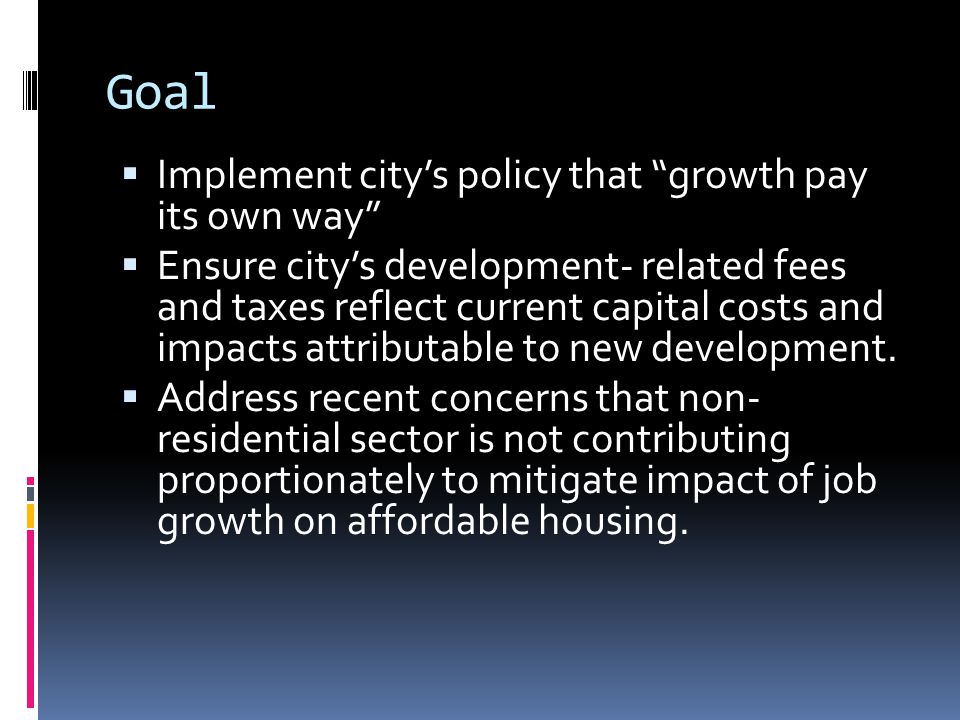 Goal  Implement city’s policy that growth pay its own way  Ensure city’s development- related fees and taxes reflect current capital costs and impacts attributable to new development.