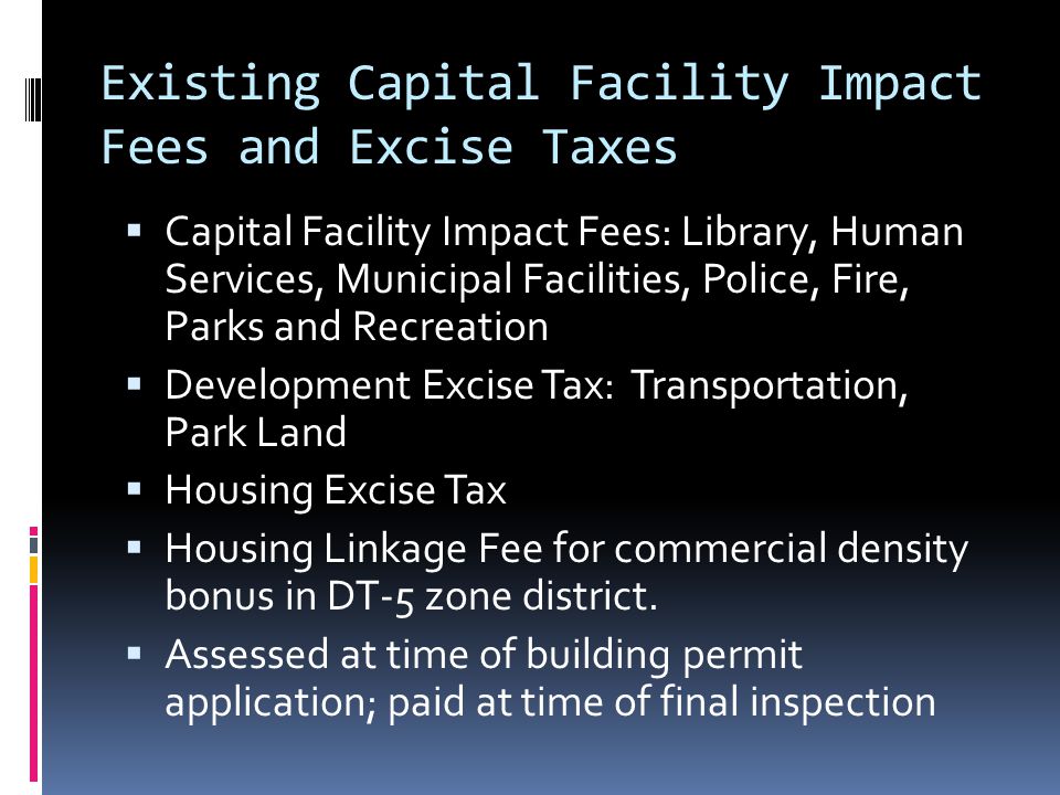 Existing Capital Facility Impact Fees and Excise Taxes  Capital Facility Impact Fees: Library, Human Services, Municipal Facilities, Police, Fire, Parks and Recreation  Development Excise Tax: Transportation, Park Land  Housing Excise Tax  Housing Linkage Fee for commercial density bonus in DT-5 zone district.