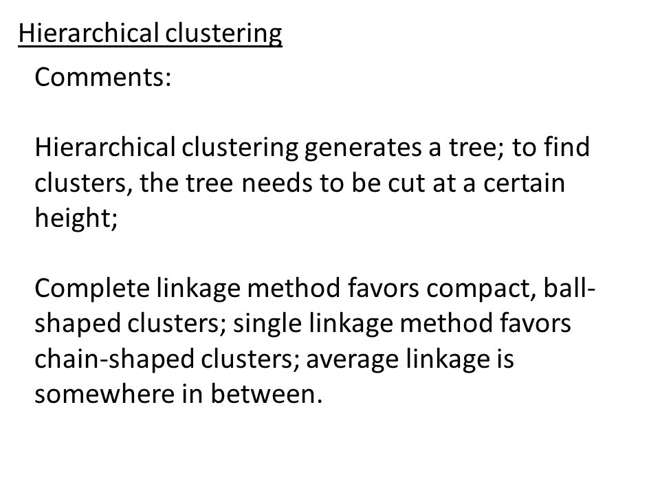 Comments: Hierarchical clustering generates a tree; to find clusters, the tree needs to be cut at a certain height; Complete linkage method favors compact, ball- shaped clusters; single linkage method favors chain-shaped clusters; average linkage is somewhere in between.
