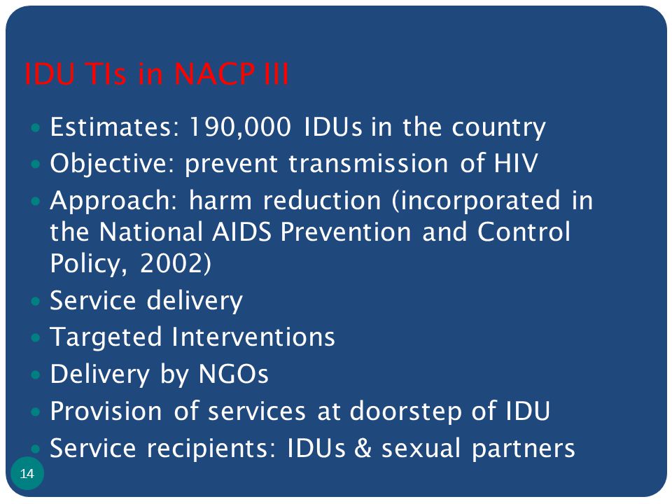 IDU TIs in NACP III Estimates: 190,000 IDUs in the country Objective: prevent transmission of HIV Approach: harm reduction (incorporated in the National AIDS Prevention and Control Policy, 2002) Service delivery Targeted Interventions Delivery by NGOs Provision of services at doorstep of IDU Service recipients: IDUs & sexual partners 14