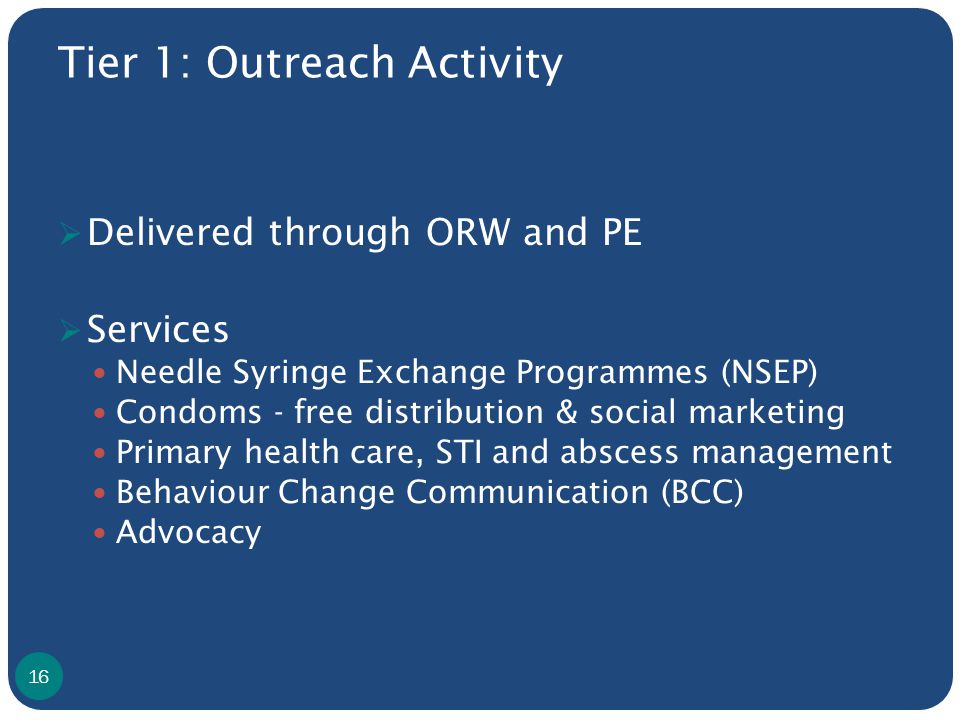 Tier 1: Outreach Activity  Delivered through ORW and PE  Services Needle Syringe Exchange Programmes (NSEP) Condoms - free distribution & social marketing Primary health care, STI and abscess management Behaviour Change Communication (BCC) Advocacy 16