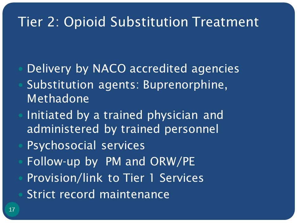 Tier 2: Opioid Substitution Treatment Delivery by NACO accredited agencies Substitution agents: Buprenorphine, Methadone Initiated by a trained physician and administered by trained personnel Psychosocial services Follow-up by PM and ORW/PE Provision/link to Tier 1 Services Strict record maintenance 17