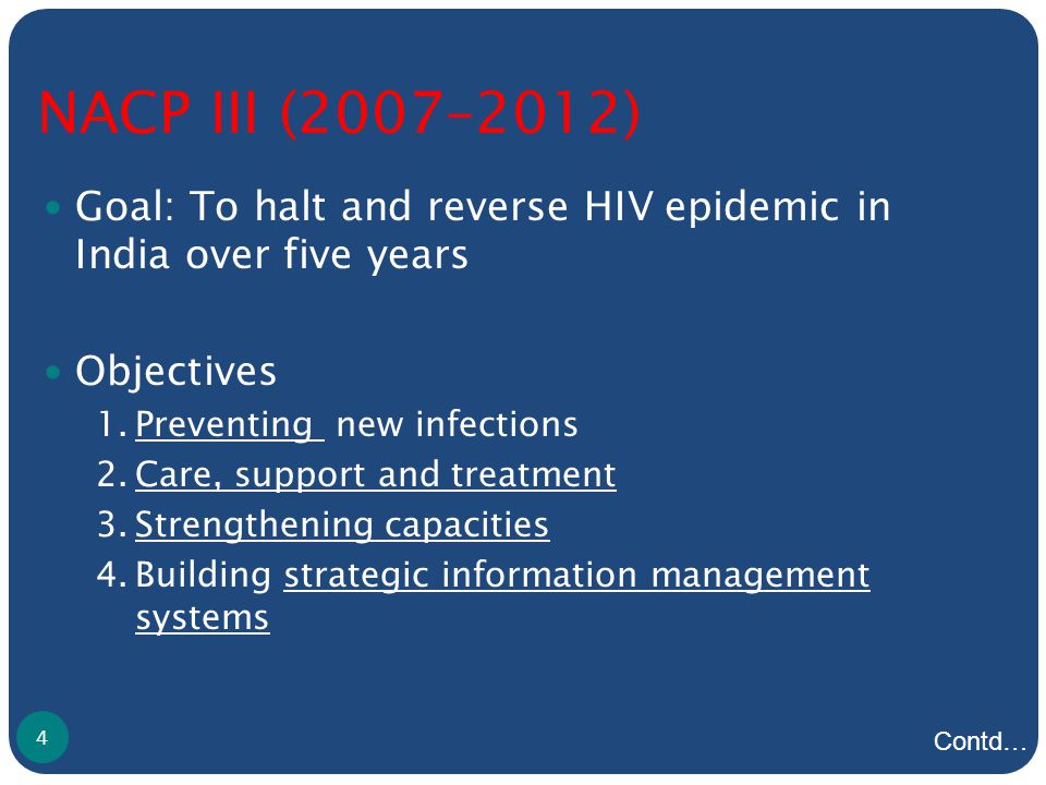 NACP III (2007–2012) Goal: To halt and reverse HIV epidemic in India over five years Objectives 1.Preventing new infections 2.Care, support and treatment 3.Strengthening capacities 4.Building strategic information management systems 4 Contd…