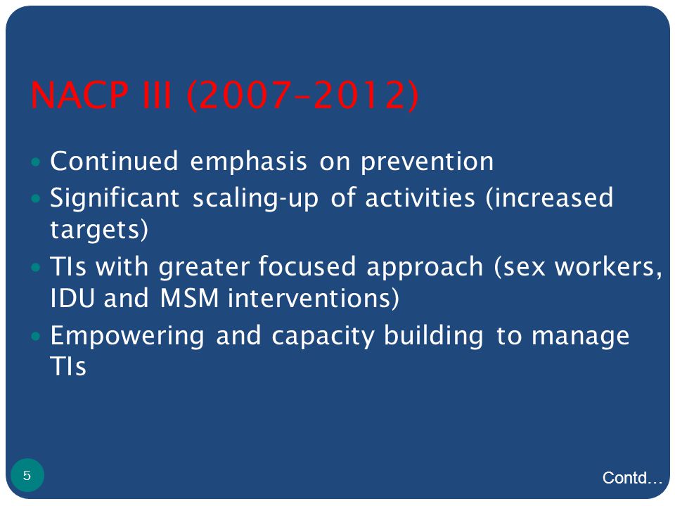 NACP III (2007–2012) Continued emphasis on prevention Significant scaling-up of activities (increased targets) TIs with greater focused approach (sex workers, IDU and MSM interventions) Empowering and capacity building to manage TIs 5 Contd…