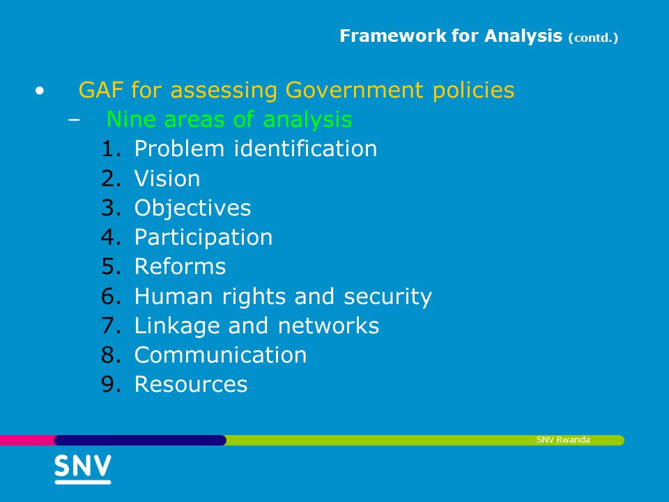 SNV Rwanda Framework for Analysis (contd.) GAF for assessing Government policies –Nine areas of analysis 1.Problem identification 2.Vision 3.Objectives 4.Participation 5.Reforms 6.Human rights and security 7.Linkage and networks 8.Communication 9.Resources