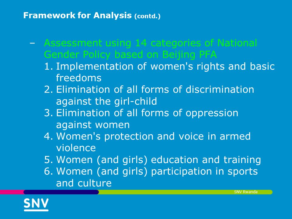 SNV Rwanda Framework for Analysis (contd.) –Assessment using 14 categories of National Gender Policy based on Beijing PFA 1.Implementation of women s rights and basic freedoms 2.Elimination of all forms of discrimination against the girl-child 3.Elimination of all forms of oppression against women 4.Women s protection and voice in armed violence 5.Women (and girls) education and training 6.Women (and girls) participation in sports and culture