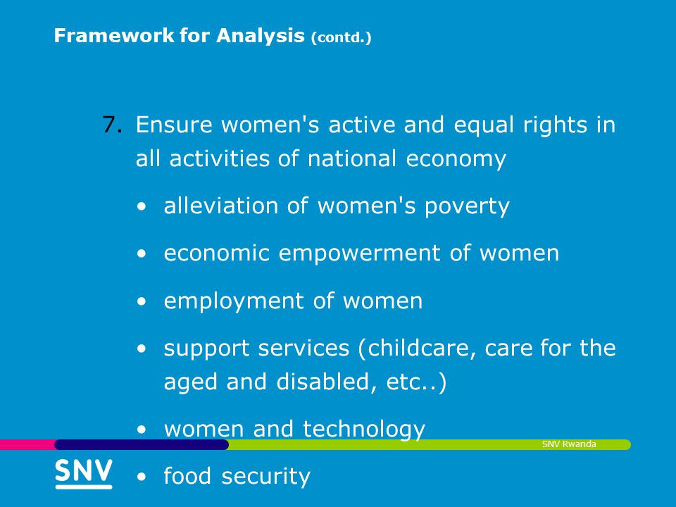 SNV Rwanda Framework for Analysis (contd.) 7.Ensure women s active and equal rights in all activities of national economy alleviation of women s poverty economic empowerment of women employment of women support services (childcare, care for the aged and disabled, etc..) women and technology food security