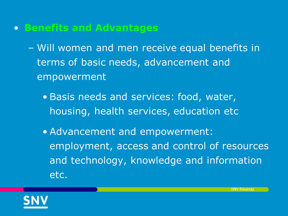 SNV Rwanda Benefits and Advantages –Will women and men receive equal benefits in terms of basic needs, advancement and empowerment Basis needs and services: food, water, housing, health services, education etc Advancement and empowerment: employment, access and control of resources and technology, knowledge and information etc.
