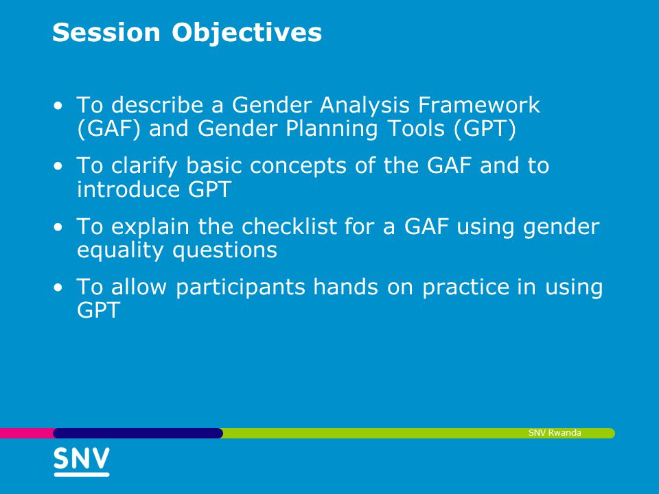SNV Rwanda Session Objectives To describe a Gender Analysis Framework (GAF) and Gender Planning Tools (GPT) To clarify basic concepts of the GAF and to introduce GPT To explain the checklist for a GAF using gender equality questions To allow participants hands on practice in using GPT