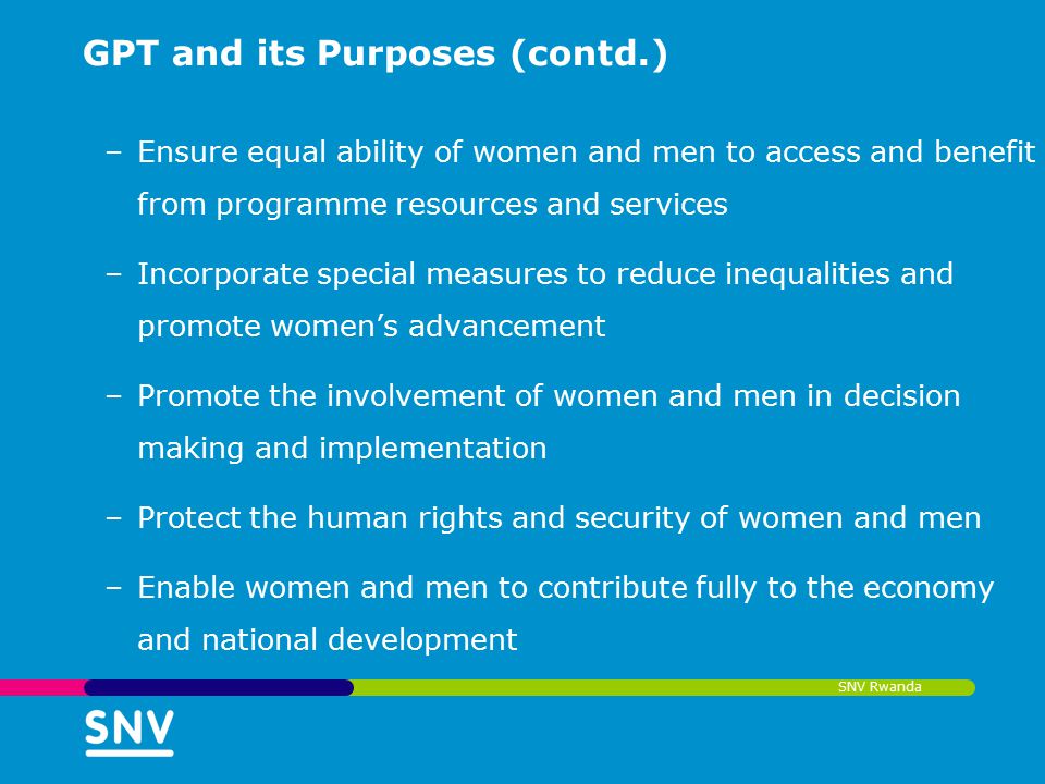 SNV Rwanda GPT and its Purposes (contd.) –Ensure equal ability of women and men to access and benefit from programme resources and services –Incorporate special measures to reduce inequalities and promote women’s advancement –Promote the involvement of women and men in decision making and implementation –Protect the human rights and security of women and men –Enable women and men to contribute fully to the economy and national development