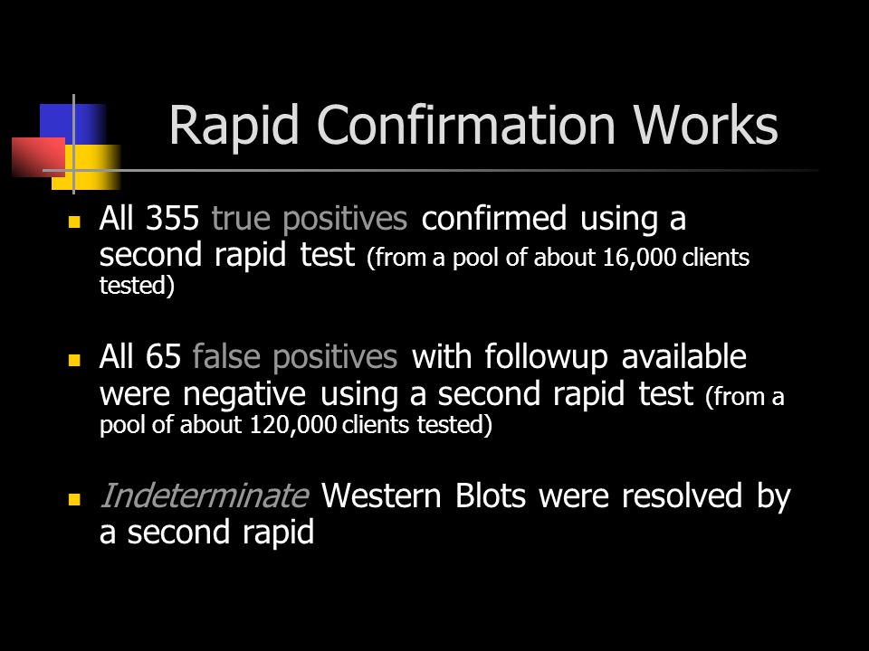 Rapid Confirmation Works All 355 true positives confirmed using a second rapid test (from a pool of about 16,000 clients tested) All 65 false positives with followup available were negative using a second rapid test (from a pool of about 120,000 clients tested) Indeterminate Western Blots were resolved by a second rapid