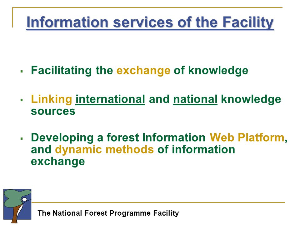The National Forest Programme Facility  Facilitating the exchange of knowledge  Linking international and national knowledge sources  Developing a forest Information Web Platform, and dynamic methods of information exchange Information services of the Facility