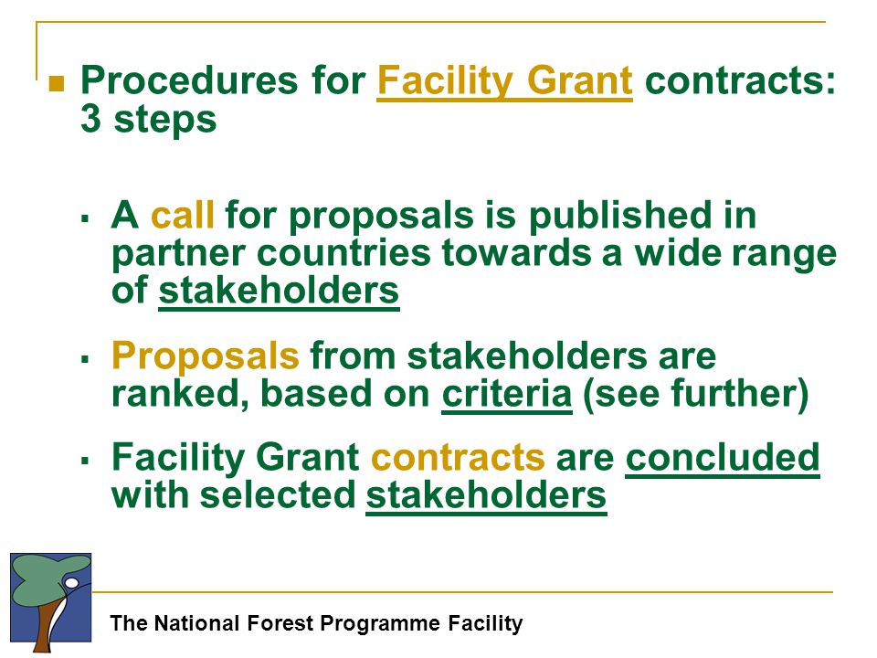 The National Forest Programme Facility Procedures for Facility Grant contracts: 3 steps  A call for proposals is published in partner countries towards a wide range of stakeholders  Proposals from stakeholders are ranked, based on criteria (see further)  Facility Grant contracts are concluded with selected stakeholders