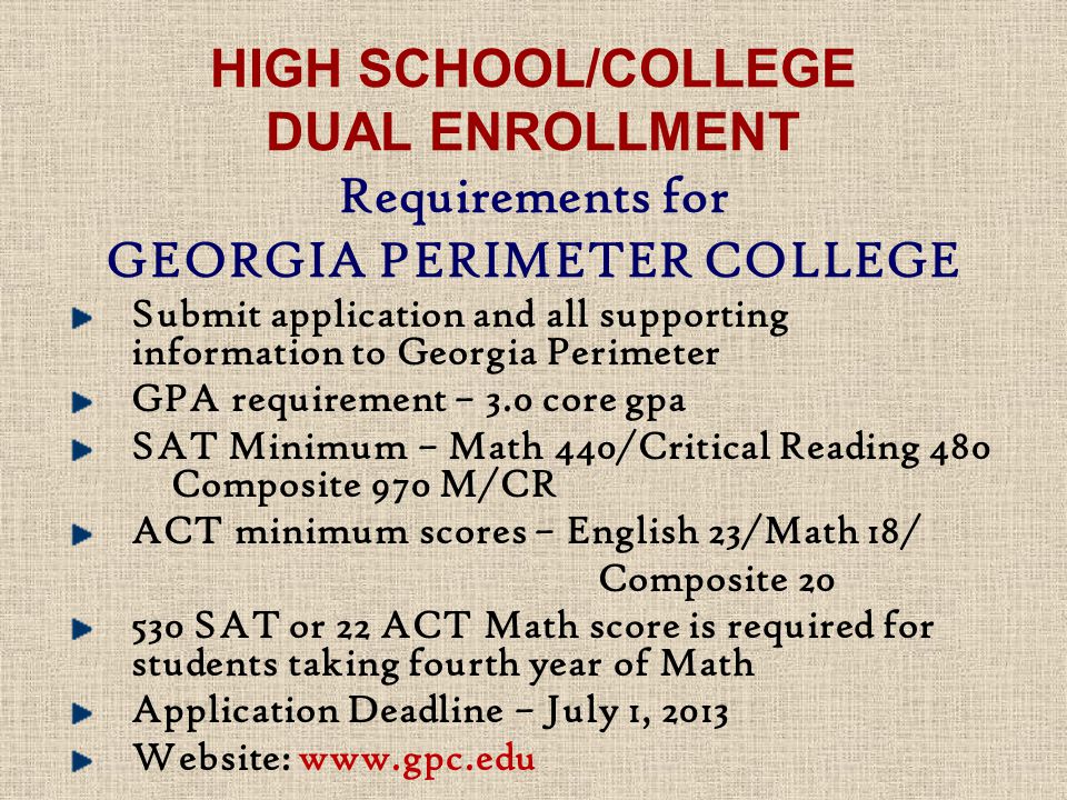 HIGH SCHOOL/COLLEGE DUAL ENROLLMENT Requirements for GEORGIA PERIMETER COLLEGE Submit application and all supporting information to Georgia Perimeter GPA requirement – 3.0 core gpa SAT Minimum – Math 440/Critical Reading 480 Composite 970 M/CR ACT minimum scores – English 23/Math 18/ Composite SAT or 22 ACT Math score is required for students taking fourth year of Math Application Deadline – July 1, 2013 Website:
