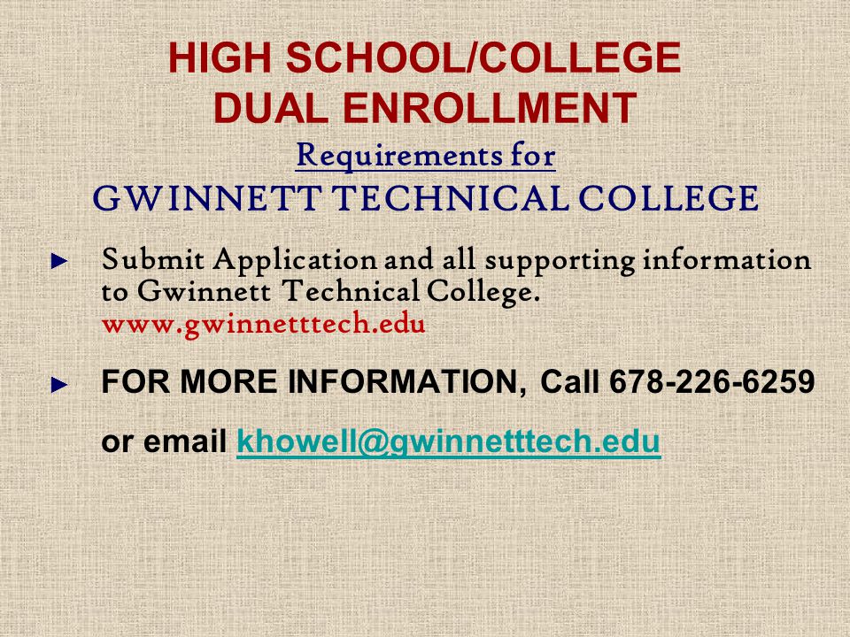 HIGH SCHOOL/COLLEGE DUAL ENROLLMENT Requirements for GWINNETT TECHNICAL COLLEGE ► Submit Application and all supporting information to Gwinnett Technical College.