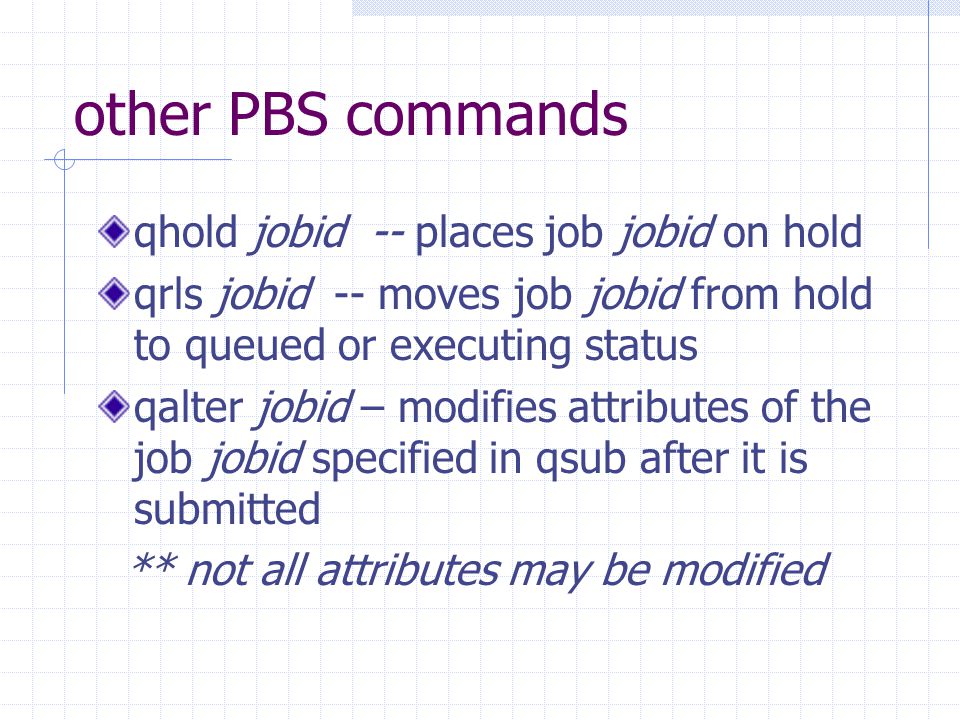 other PBS commands qhold jobid -- places job jobid on hold qrls jobid -- moves job jobid from hold to queued or executing status qalter jobid – modifies attributes of the job jobid specified in qsub after it is submitted ** not all attributes may be modified