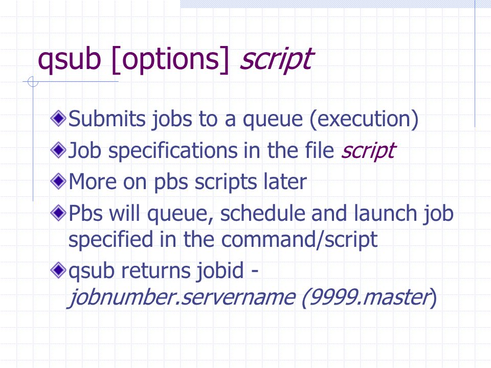 qsub [options] script Submits jobs to a queue (execution) Job specifications in the file script More on pbs scripts later Pbs will queue, schedule and launch job specified in the command/script qsub returns jobid - jobnumber.servername (9999.master)