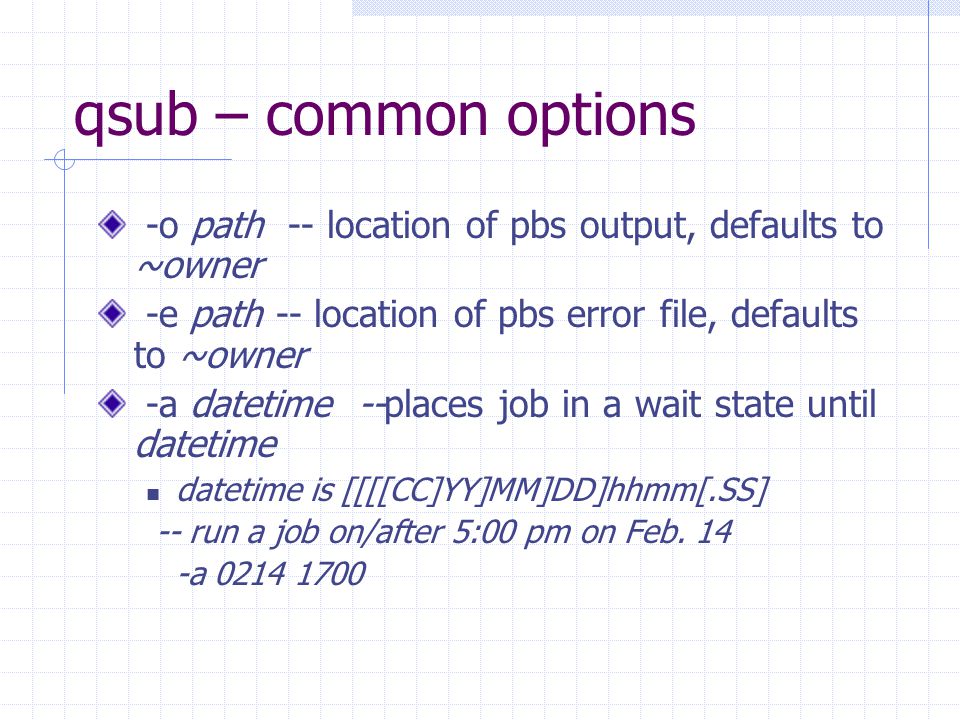 qsub – common options -o path -- location of pbs output, defaults to ~owner -e path -- location of pbs error file, defaults to ~owner -a datetime --places job in a wait state until datetime datetime is [[[[CC]YY]MM]DD]hhmm[.SS] -- run a job on/after 5:00 pm on Feb.