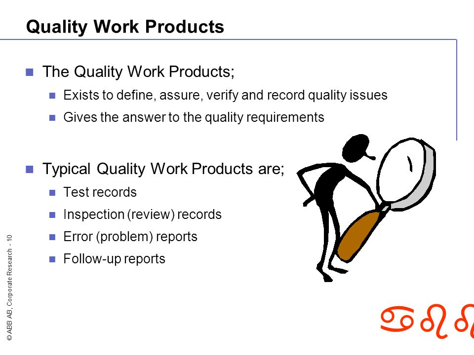 © ABB AB, Corporate Research - 10 abb Quality Work Products The Quality Work Products; Exists to define, assure, verify and record quality issues Gives the answer to the quality requirements Typical Quality Work Products are; Test records Inspection (review) records Error (problem) reports Follow-up reports
