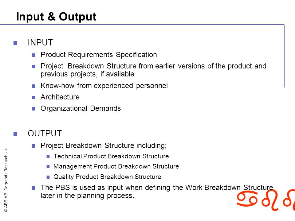 © ABB AB, Corporate Research - 4 abb Input & Output INPUT Product Requirements Specification Project Breakdown Structure from earlier versions of the product and previous projects, if available Know-how from experienced personnel Architecture Organizational Demands OUTPUT Project Breakdown Structure including; Technical Product Breakdown Structure Management Product Breakdown Structure Quality Product Breakdown Structure The PBS is used as input when defining the Work Breakdown Structure later in the planning process.