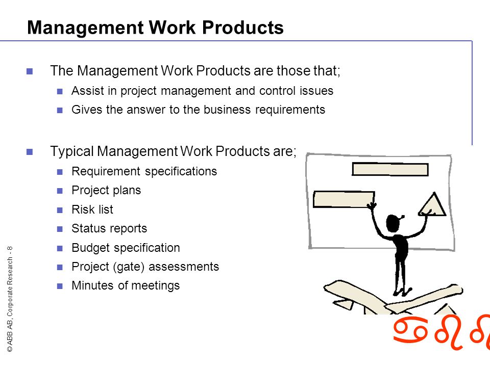 © ABB AB, Corporate Research - 8 abb Management Work Products The Management Work Products are those that; Assist in project management and control issues Gives the answer to the business requirements Typical Management Work Products are; Requirement specifications Project plans Risk list Status reports Budget specification Project (gate) assessments Minutes of meetings