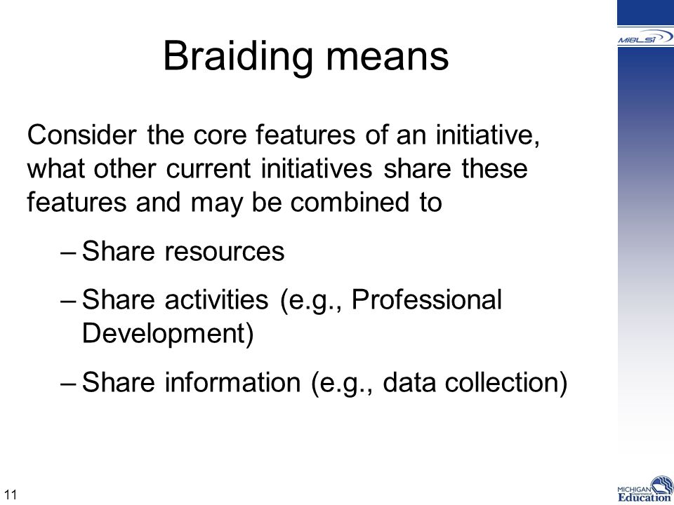 Braiding means Consider the core features of an initiative, what other current initiatives share these features and may be combined to –Share resources –Share activities (e.g., Professional Development) –Share information (e.g., data collection) 11