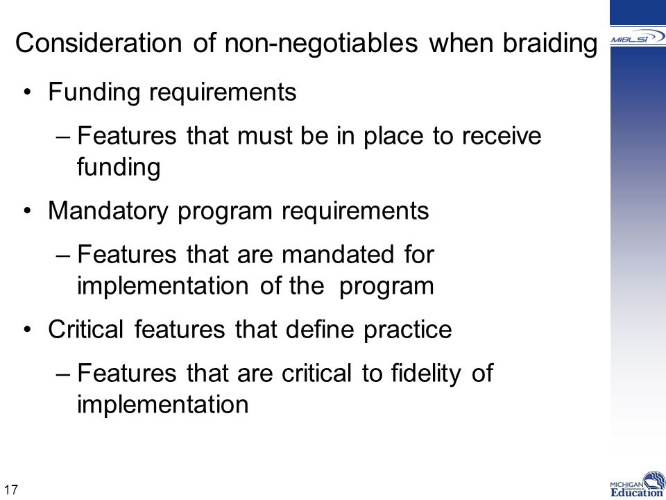 Consideration of non-negotiables when braiding Funding requirements –Features that must be in place to receive funding Mandatory program requirements –Features that are mandated for implementation of the program Critical features that define practice –Features that are critical to fidelity of implementation 17