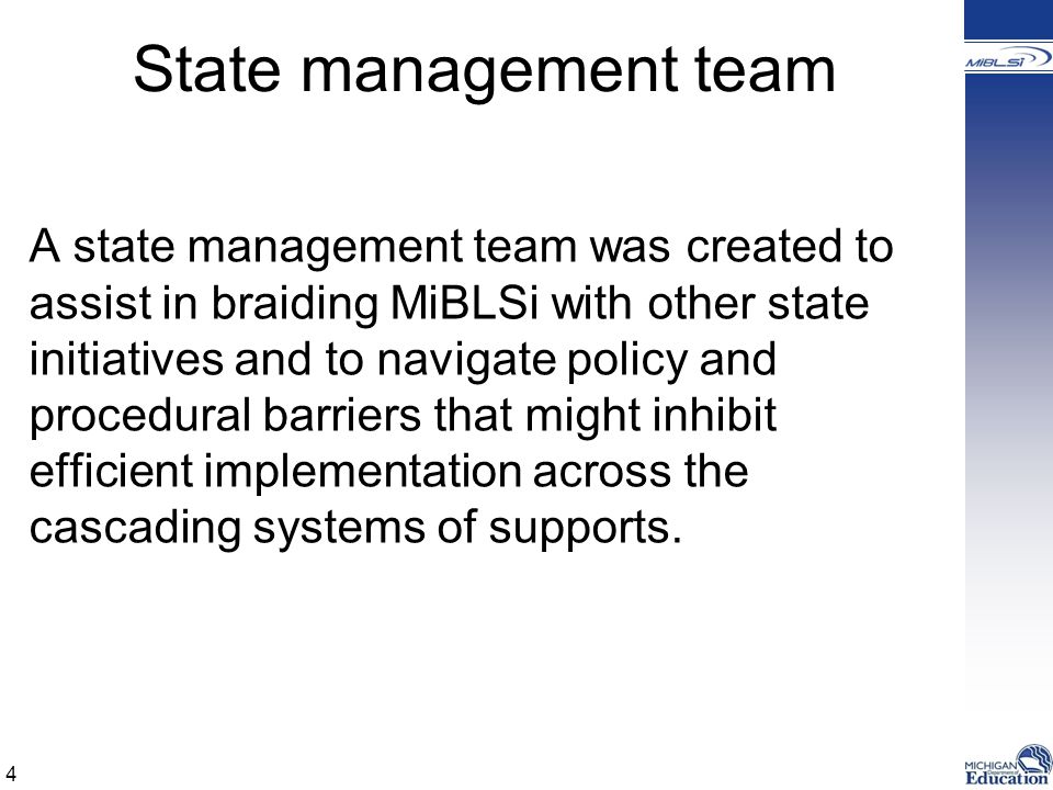 State management team A state management team was created to assist in braiding MiBLSi with other state initiatives and to navigate policy and procedural barriers that might inhibit efficient implementation across the cascading systems of supports.