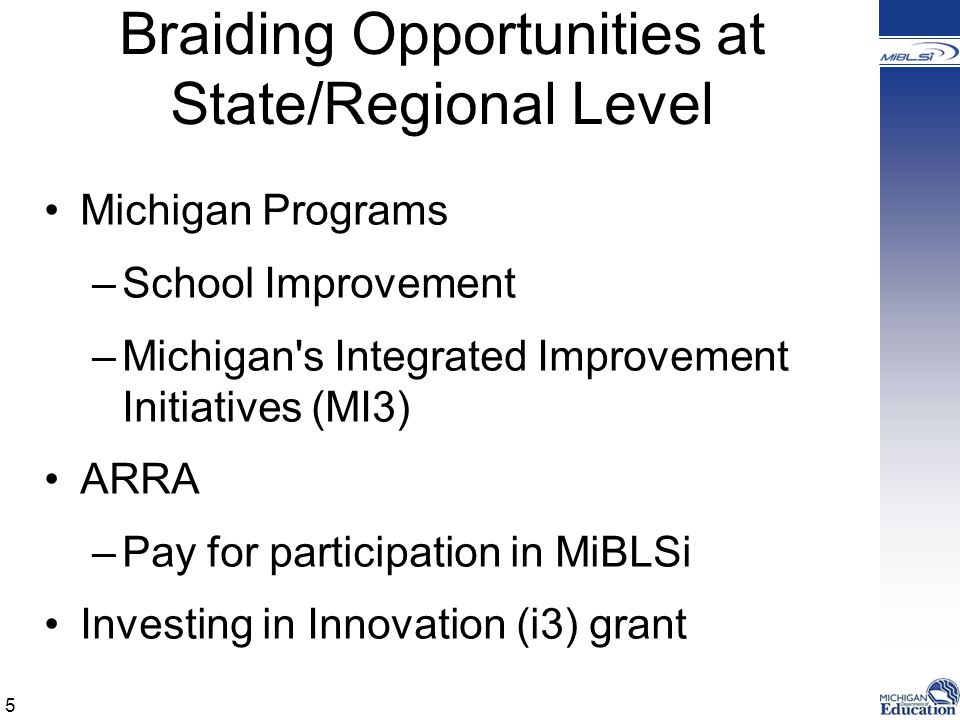 Braiding Opportunities at State/Regional Level Michigan Programs –School Improvement –Michigan s Integrated Improvement Initiatives (MI3) ARRA –Pay for participation in MiBLSi Investing in Innovation (i3) grant 5