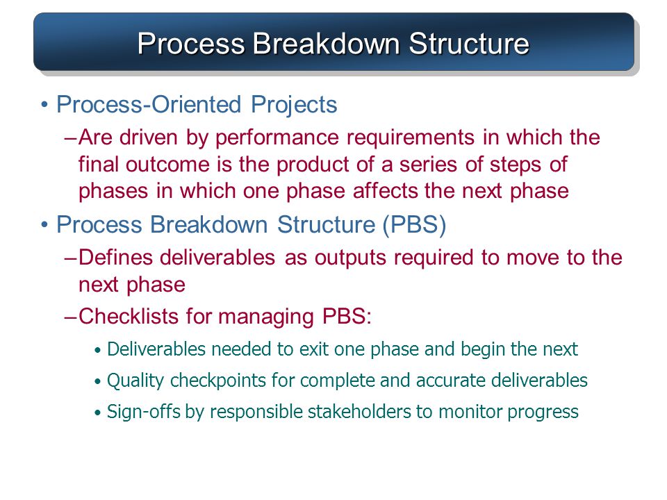 Process Breakdown Structure Process-Oriented Projects –Are driven by performance requirements in which the final outcome is the product of a series of steps of phases in which one phase affects the next phase Process Breakdown Structure (PBS) –Defines deliverables as outputs required to move to the next phase –Checklists for managing PBS: Deliverables needed to exit one phase and begin the next Quality checkpoints for complete and accurate deliverables Sign-offs by responsible stakeholders to monitor progress