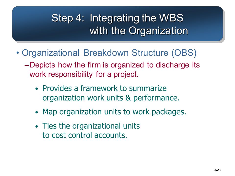 4–17 Step 4:Integrating the WBS with the Organization Organizational Breakdown Structure (OBS) –Depicts how the firm is organized to discharge its work responsibility for a project.